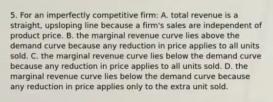 5. For an imperfectly competitive firm: A. total revenue is a straight, upsloping line because a firm's sales are independent of product price. B. the marginal revenue curve lies above the demand curve because any reduction in price applies to all units sold. C. the marginal revenue curve lies below the demand curve because any reduction in price applies to all units sold. D. the marginal revenue curve lies below the demand curve because any reduction in price applies only to the extra unit sold.