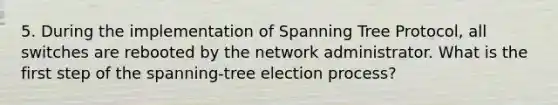 5. During the implementation of Spanning Tree Protocol, all switches are rebooted by the network administrator. What is the first step of the spanning-tree election process?