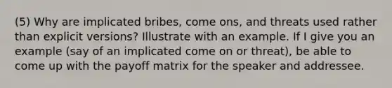 (5) Why are implicated bribes, come ons, and threats used rather than explicit versions? Illustrate with an example. If I give you an example (say of an implicated come on or threat), be able to come up with the payoff matrix for the speaker and addressee.