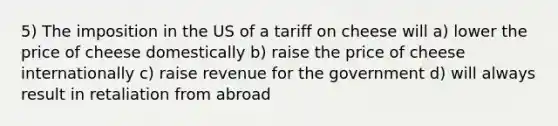 5) The imposition in the US of a tariff on cheese will a) lower the price of cheese domestically b) raise the price of cheese internationally c) raise revenue for the government d) will always result in retaliation from abroad