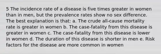 5 The incidence rate of a disease is five times greater in women than in men, but the prevalence rates show no sex difference. The best explanation is that: a. The crude all-cause mortality rate is greater in women b. The case-fatality from this disease is greater in women c. The case-fatality from this disease is lower in women d. The duration of this disease is shorter in men e. Risk factors for the disease are more common in women