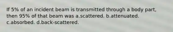 If 5% of an incident beam is transmitted through a body part, then 95% of that beam was a.scattered. b.attenuated. c.absorbed. d.back-scattered.