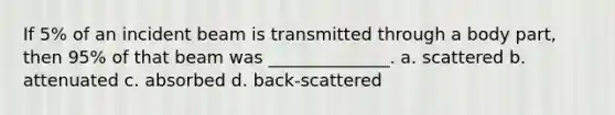 If 5% of an incident beam is transmitted through a body part, then 95% of that beam was ______________. a. scattered b. attenuated c. absorbed d. back-scattered