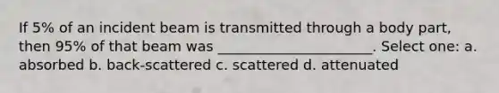 If 5% of an incident beam is transmitted through a body part, then 95% of that beam was ______________________. Select one: a. absorbed b. back-scattered c. scattered d. attenuated