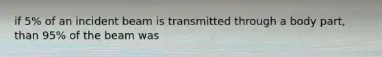 if 5% of an incident beam is transmitted through a body part, than 95% of the beam was