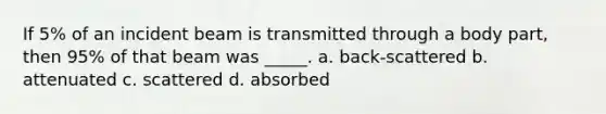 If 5% of an incident beam is transmitted through a body part, then 95% of that beam was _____. a. back-scattered b. attenuated c. scattered d. absorbed