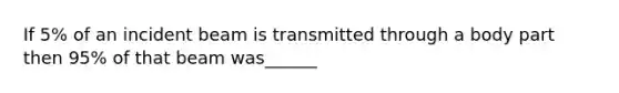 If 5% of an incident beam is transmitted through a body part then 95% of that beam was______