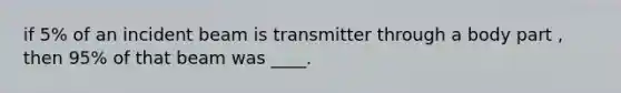 if 5% of an incident beam is transmitter through a body part , then 95% of that beam was ____.