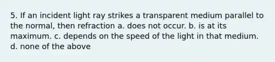 5. If an incident light ray strikes a transparent medium parallel to the normal, then refraction a. does not occur. b. is at its maximum. c. depends on the speed of the light in that medium. d. none of the above