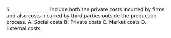 5. _______________ include both the private costs incurred by firms and also costs incurred by third parties outside the production process. A. Social costs B. Private costs C. Market costs D. External costs