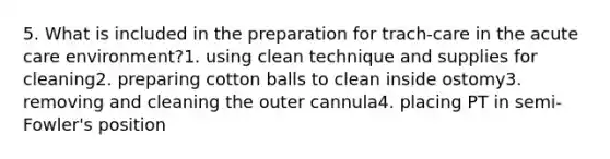 5. What is included in the preparation for trach-care in the acute care environment?1. using clean technique and supplies for cleaning2. preparing cotton balls to clean inside ostomy3. removing and cleaning the outer cannula4. placing PT in semi-Fowler's position