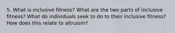 5. What is inclusive fitness? What are the two parts of inclusive fitness? What do individuals seek to do to their inclusive fitness? How does this relate to altruism?