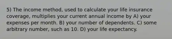 5) The income method, used to calculate your life insurance coverage, multiplies your current annual income by A) your expenses per month. B) your number of dependents. C) some arbitrary number, such as 10. D) your life expectancy.