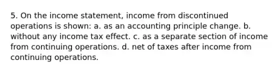 5. On the income statement, income from discontinued operations is shown: a. as an accounting principle change. b. without any income tax effect. c. as a separate section of income from continuing operations. d. net of taxes after income from continuing operations.