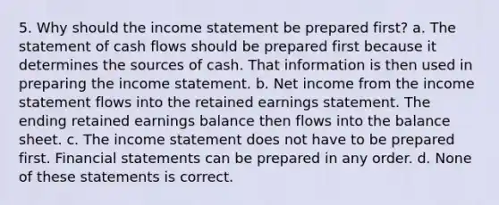 5. Why should the <a href='https://www.questionai.com/knowledge/kCPMsnOwdm-income-statement' class='anchor-knowledge'>income statement</a> be prepared first? a. The statement of cash flows should be prepared first because it determines the sources of cash. That information is then used in preparing the income statement. b. Net income from the income statement flows into the retained earnings statement. The ending retained earnings balance then flows into the balance sheet. c. The income statement does not have to be prepared first. <a href='https://www.questionai.com/knowledge/kFBJaQCz4b-financial-statements' class='anchor-knowledge'>financial statements</a> can be prepared in any order. d. None of these statements is correct.