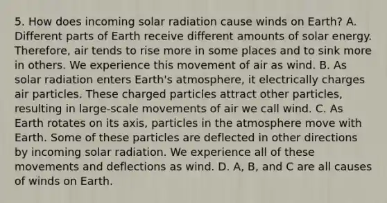 5. How does incoming solar radiation cause winds on Earth? A. Different parts of Earth receive different amounts of solar energy. Therefore, air tends to rise more in some places and to sink more in others. We experience this movement of air as wind. B. As solar radiation enters Earth's atmosphere, it electrically charges air particles. These charged particles attract other particles, resulting in large-scale movements of air we call wind. C. As Earth rotates on its axis, particles in the atmosphere move with Earth. Some of these particles are deflected in other directions by incoming solar radiation. We experience all of these movements and deflections as wind. D. A, B, and C are all causes of winds on Earth.