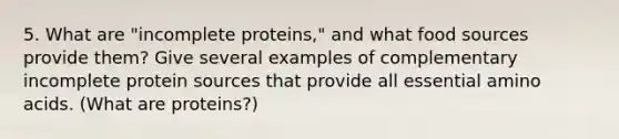 5. What are "incomplete proteins," and what food sources provide them? Give several examples of complementary incomplete protein sources that provide all essential amino acids. (What are proteins?)