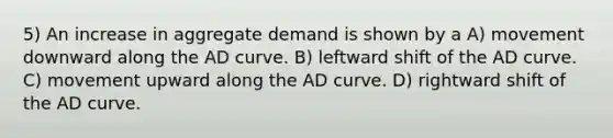 5) An increase in aggregate demand is shown by a A) movement downward along the AD curve. B) leftward shift of the AD curve. C) movement upward along the AD curve. D) rightward shift of the AD curve.