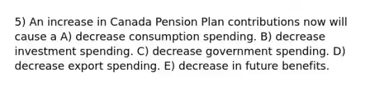 5) An increase in Canada Pension Plan contributions now will cause a A) decrease consumption spending. B) decrease investment spending. C) decrease government spending. D) decrease export spending. E) decrease in future benefits.