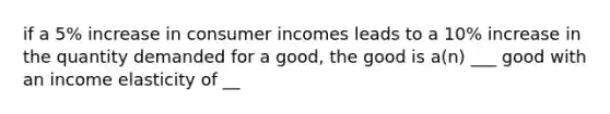 if a 5% increase in consumer incomes leads to a 10% increase in the quantity demanded for a good, the good is a(n) ___ good with an income elasticity of __