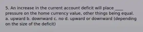 5. An increase in the current account deficit will place ____ pressure on the home currency value, other things being equal. a. upward b. downward c. no d. upward or downward (depending on the size of the deficit)