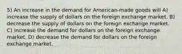 5) An increase in the demand for American-made goods will A) increase the supply of dollars on the foreign exchange market. B) decrease the supply of dollars on the foreign exchange market. C) increase the demand for dollars on the foreign exchange market. D) decrease the demand for dollars on the foreign exchange market.