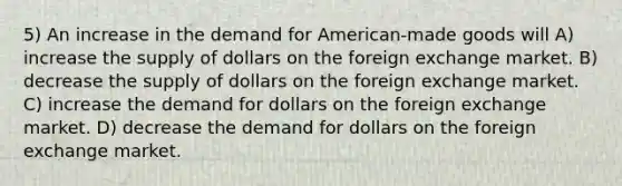 5) An increase in the demand for American-made goods will A) increase the supply of dollars on the foreign exchange market. B) decrease the supply of dollars on the foreign exchange market. C) increase the demand for dollars on the foreign exchange market. D) decrease the demand for dollars on the foreign exchange market.