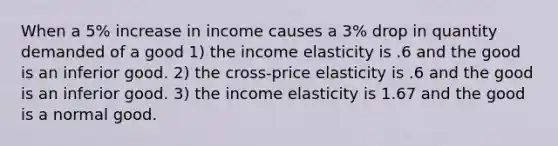 When a 5% increase in income causes a 3% drop in quantity demanded of a good 1) the income elasticity is .6 and the good is an inferior good. 2) the cross-price elasticity is .6 and the good is an inferior good. 3) the income elasticity is 1.67 and the good is a normal good.