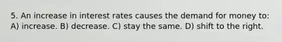 5. An increase in interest rates causes the demand for money to: A) increase. B) decrease. C) stay the same. D) shift to the right.