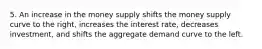 5. An increase in the money supply shifts the money supply curve to the right, increases the interest rate, decreases investment, and shifts the aggregate demand curve to the left.