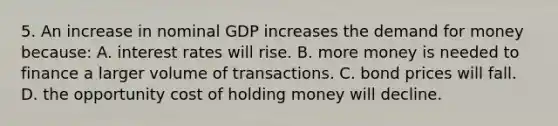 5. An increase in nominal GDP increases the demand for money because: A. interest rates will rise. B. more money is needed to finance a larger volume of transactions. C. bond prices will fall. D. the opportunity cost of holding money will decline.