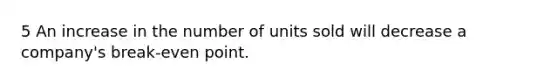 5 An increase in the number of units sold will decrease a company's break-even point.