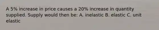 A 5% increase in price causes a 20% increase in quantity supplied. Supply would then be: A. inelastic B. elastic C. unit elastic