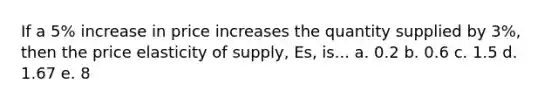 If a 5% increase in price increases the quantity supplied by 3%, then the price elasticity of supply, Es, is... a. 0.2 b. 0.6 c. 1.5 d. 1.67 e. 8