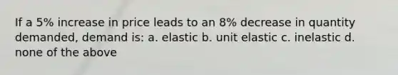 If a 5% increase in price leads to an 8% decrease in quantity demanded, demand is: a. elastic b. unit elastic c. inelastic d. none of the above