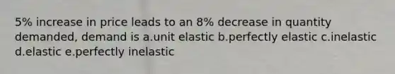 5% increase in price leads to an 8% decrease in quantity demanded, demand is a.unit elastic b.perfectly elastic c.inelastic d.elastic e.perfectly inelastic