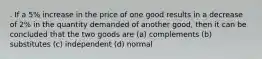 . If a 5% increase in the price of one good results in a decrease of 2% in the quantity demanded of another good, then it can be concluded that the two goods are (a) complements (b) substitutes (c) independent (d) normal