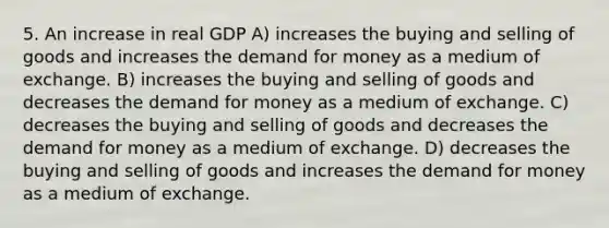 5. An increase in real GDP A) increases the buying and selling of goods and increases the demand for money as a medium of exchange. B) increases the buying and selling of goods and decreases the demand for money as a medium of exchange. C) decreases the buying and selling of goods and decreases the demand for money as a medium of exchange. D) decreases the buying and selling of goods and increases the demand for money as a medium of exchange.