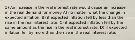 5) An increase in the real interest rate would cause an increase in the real demand for money A) no matter what the change in expected inflation. B) if expected inflation fell by less than the rise in the real interest rate. C) if expected inflation fell by the same amount as the rise in the real interest rate. D) if expected inflation fell by more than the rise in the real interest rate.