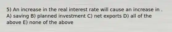 5) An increase in the real interest rate will cause an increase in . A) saving B) planned investment C) net exports D) all of the above E) none of the above