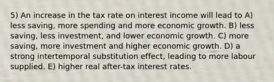 5) An increase in the tax rate on interest income will lead to A) less saving, more spending and more economic growth. B) less saving, less investment, and lower economic growth. C) more saving, more investment and higher economic growth. D) a strong intertemporal substitution effect, leading to more labour supplied. E) higher real after-tax interest rates.