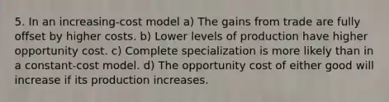 5. In an increasing-cost model a) The gains from trade are fully offset by higher costs. b) Lower levels of production have higher opportunity cost. c) Complete specialization is more likely than in a constant-cost model. d) The opportunity cost of either good will increase if its production increases.