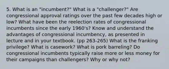 5. What is an "incumbent?" What is a "challenger?" Are congressional approval ratings over the past few decades high or low? What have been the reelection rates of congressional incumbents since the early 1960's? Know and understand the advantages of congressional incumbency, as presented in lecture and in your textbook. (pp 263-265) What is the franking privilege? What is casework? What is pork barreling? Do congressional incumbents typically raise more or less money for their campaigns than challengers? Why or why not?