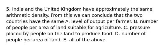 5. India and the United Kingdom have approximately the same arithmetic density. From this we can conclude that the two countries have the same A. level of output per farmer. B. number of people per area of land suitable for agriculture. C. pressure placed by people on the land to produce food. D. number of people per area of land. E. all of the above