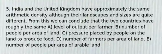 5. India and the United Kingdom have approximately the same arithmetic density although their landscapes and sizes are quite different. From this we can conclude that the two countries have roughly the same A) level of output per farmer. B) number of people per area of land. C) pressure placed by people on the land to produce food. D) number of farmers per area of land. E) number of people per area of arable land.