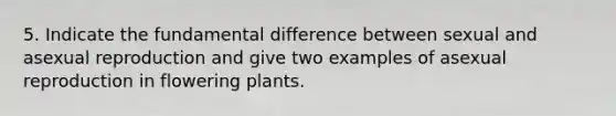 5. Indicate the fundamental difference between sexual and asexual reproduction and give two examples of asexual reproduction in flowering plants.