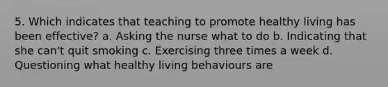 5. Which indicates that teaching to promote healthy living has been effective? a. Asking the nurse what to do b. Indicating that she can't quit smoking c. Exercising three times a week d. Questioning what healthy living behaviours are