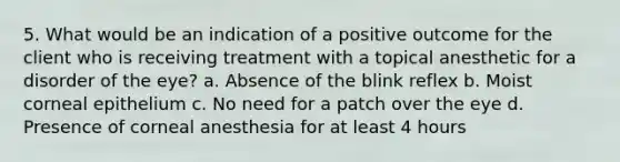 5. What would be an indication of a positive outcome for the client who is receiving treatment with a topical anesthetic for a disorder of the eye? a. Absence of the blink reflex b. Moist corneal epithelium c. No need for a patch over the eye d. Presence of corneal anesthesia for at least 4 hours