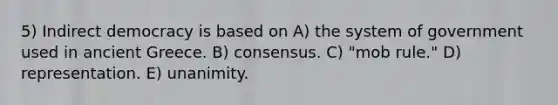 5) Indirect democracy is based on A) the system of government used in ancient Greece. B) consensus. C) "mob rule." D) representation. E) unanimity.