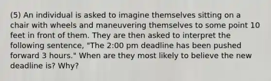 (5) An individual is asked to imagine themselves sitting on a chair with wheels and maneuvering themselves to some point 10 feet in front of them. They are then asked to interpret the following sentence, "The 2:00 pm deadline has been pushed forward 3 hours." When are they most likely to believe the new deadline is? Why?